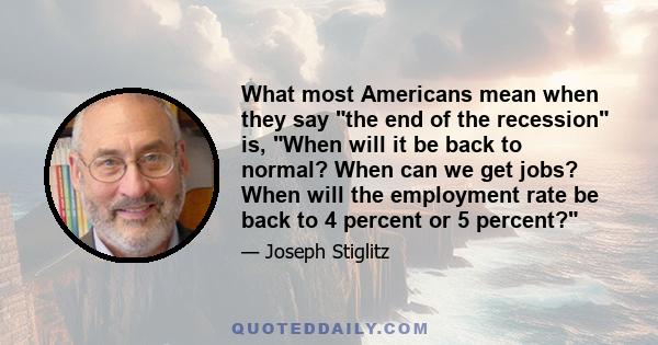 What most Americans mean when they say the end of the recession is, When will it be back to normal? When can we get jobs? When will the employment rate be back to 4 percent or 5 percent?