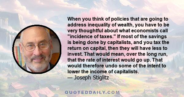 When you think of policies that are going to address inequality of wealth, you have to be very thoughtful about what economists call incidence of taxes. If most of the savings is being done by capitalists, and you tax