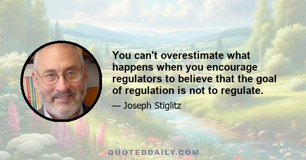 You can't overestimate what happens when you encourage regulators to believe that the goal of regulation is not to regulate.