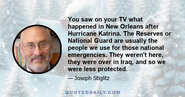 You saw on your TV what happened in New Orleans after Hurricane Katrina. The Reserves or National Guard are usually the people we use for those national emergencies. They weren't here, they were over in Iraq, and so we