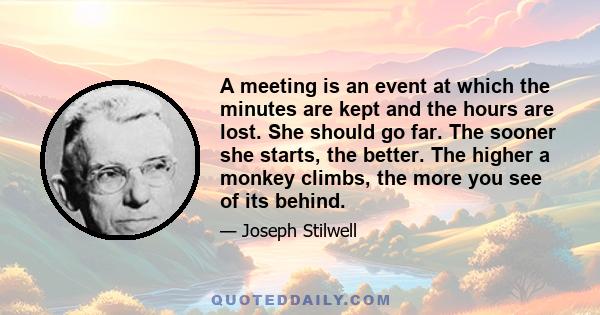 A meeting is an event at which the minutes are kept and the hours are lost. She should go far. The sooner she starts, the better. The higher a monkey climbs, the more you see of its behind.