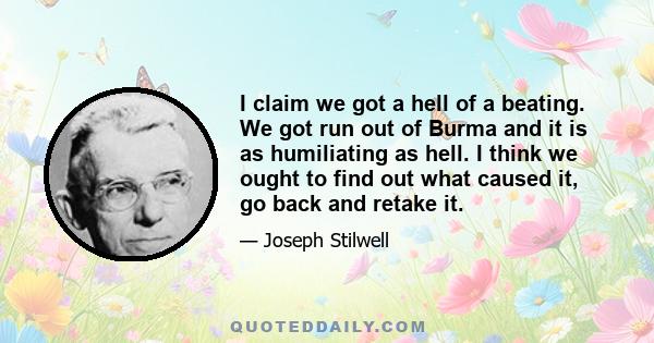 I claim we got a hell of a beating. We got run out of Burma and it is as humiliating as hell. I think we ought to find out what caused it, go back and retake it.