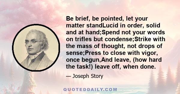 Be brief, be pointed, let your matter standLucid in order, solid and at hand;Spend not your words on trifles but condense;Strike with the mass of thought, not drops of sense;Press to close with vigor, once begun,And