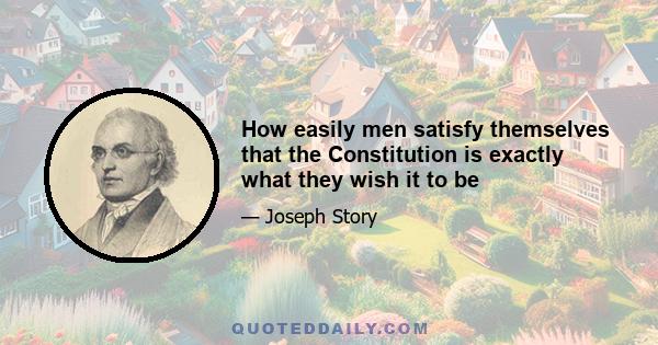 How easily men satisfy themselves that the Constitution is exactly what they wish it to be