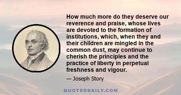 How much more do they deserve our reverence and praise, whose lives are devoted to the formation of institutions, which, when they and their children are mingled in the common dust, may continue to cherish the