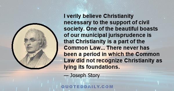 I verily believe Christianity necessary to the support of civil society. One of the beautiful boasts of our municipal jurisprudence is that Christianity is a part of the Common Law... There never has been a period in