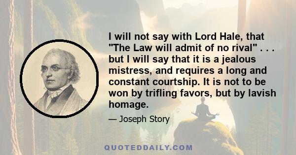 I will not say with Lord Hale, that The Law will admit of no rival . . . but I will say that it is a jealous mistress, and requires a long and constant courtship. It is not to be won by trifling favors, but by lavish