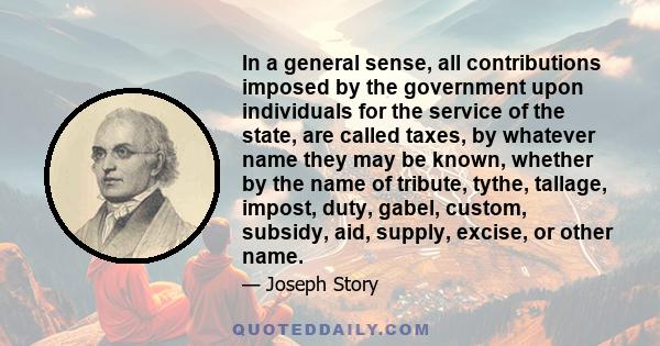 In a general sense, all contributions imposed by the government upon individuals for the service of the state, are called taxes, by whatever name they may be known, whether by the name of tribute, tythe, tallage,