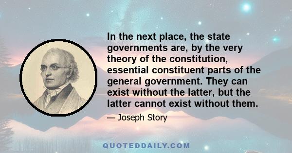 In the next place, the state governments are, by the very theory of the constitution, essential constituent parts of the general government. They can exist without the latter, but the latter cannot exist without them.