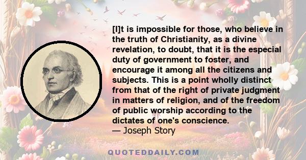 [I]t is impossible for those, who believe in the truth of Christianity, as a divine revelation, to doubt, that it is the especial duty of government to foster, and encourage it among all the citizens and subjects. This