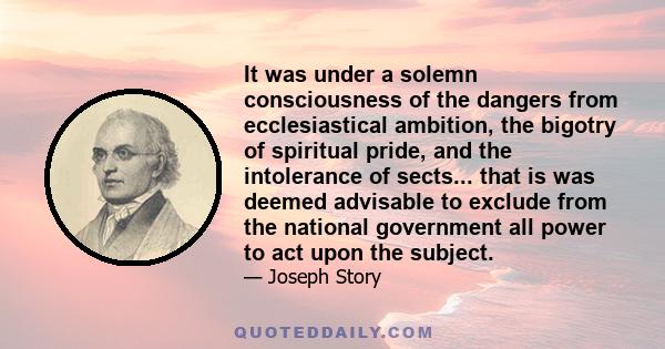 It was under a solemn consciousness of the dangers from ecclesiastical ambition, the bigotry of spiritual pride, and the intolerance of sects... that is was deemed advisable to exclude from the national government all