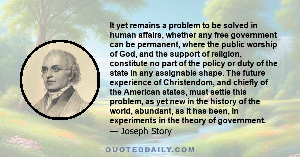 It yet remains a problem to be solved in human affairs, whether any free government can be permanent, where the public worship of God, and the support of religion, constitute no part of the policy or duty of the state