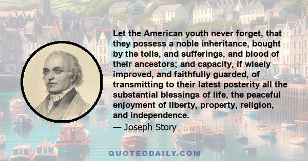 Let the American youth never forget, that they possess a noble inheritance, bought by the toils, and sufferings, and blood of their ancestors; and capacity, if wisely improved, and faithfully guarded, of transmitting to 