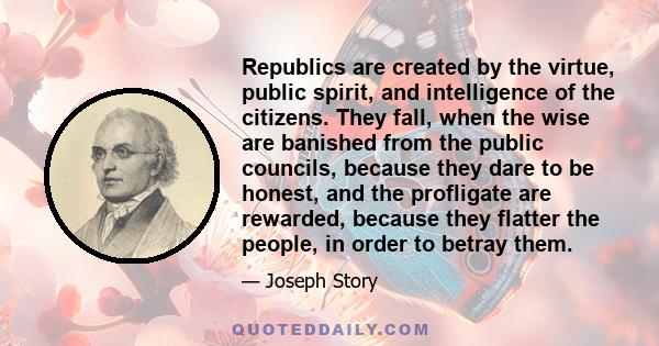 Republics are created by the virtue, public spirit, and intelligence of the citizens. They fall, when the wise are banished from the public councils, because they dare to be honest, and the profligate are rewarded,