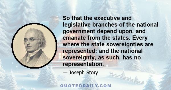 So that the executive and legislative branches of the national government depend upon, and emanate from the states. Every where the state sovereignties are represented; and the national sovereignty, as such, has no