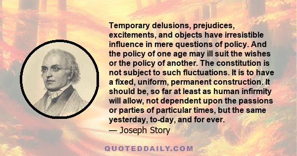 Temporary delusions, prejudices, excitements, and objects have irresistible influence in mere questions of policy. And the policy of one age may ill suit the wishes or the policy of another. The constitution is not