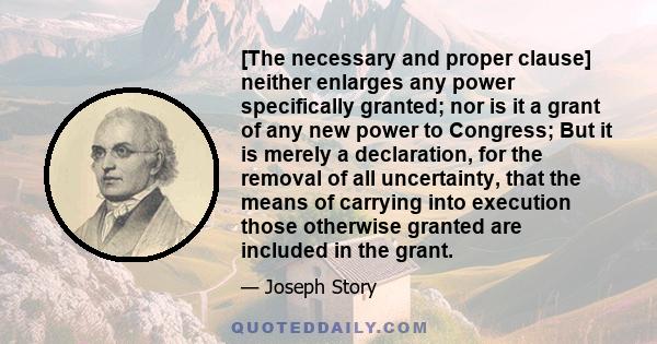 [The necessary and proper clause] neither enlarges any power specifically granted; nor is it a grant of any new power to Congress; But it is merely a declaration, for the removal of all uncertainty, that the means of