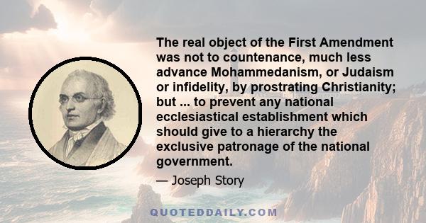 The real object of the First Amendment was not to countenance, much less advance Mohammedanism, or Judaism or infidelity, by prostrating Christianity; but ... to prevent any national ecclesiastical establishment which