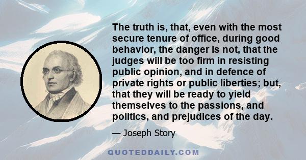 The truth is, that, even with the most secure tenure of office, during good behavior, the danger is not, that the judges will be too firm in resisting public opinion, and in defence of private rights or public