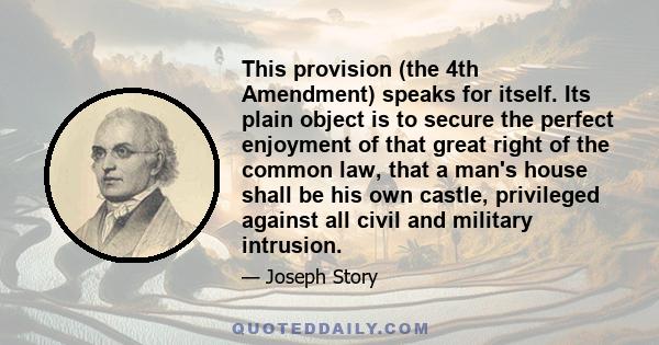 This provision (the 4th Amendment) speaks for itself. Its plain object is to secure the perfect enjoyment of that great right of the common law, that a man's house shall be his own castle, privileged against all civil