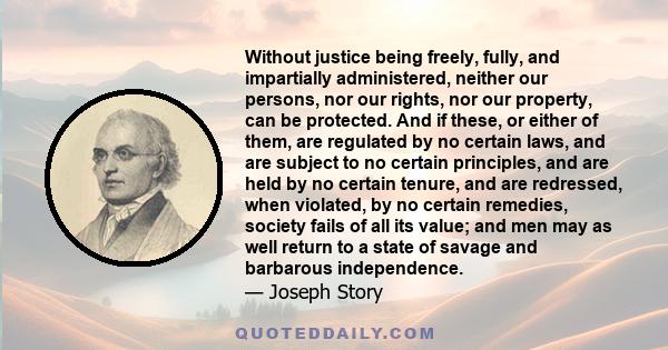 Without justice being freely, fully, and impartially administered, neither our persons, nor our rights, nor our property, can be protected. And if these, or either of them, are regulated by no certain laws, and are