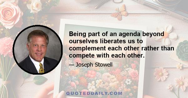 Being part of an agenda beyond ourselves liberates us to complement each other rather than compete with each other.