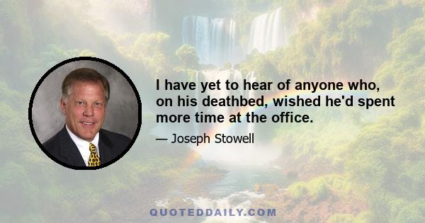 I have yet to hear of anyone who, on his deathbed, wished he'd spent more time at the office.