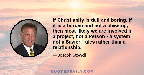 If Christianity is dull and boring, if it is a burden and not a blessing, then most likely we are involved in a project, not a Person - a system not a Savior, rules rather than a relationship.