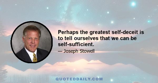 Perhaps the greatest self-deceit is to tell ourselves that we can be self-sufficient.