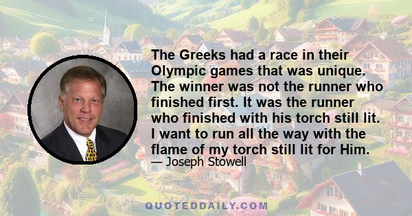 The Greeks had a race in their Olympic games that was unique. The winner was not the runner who finished first. It was the runner who finished with his torch still lit. I want to run all the way with the flame of my