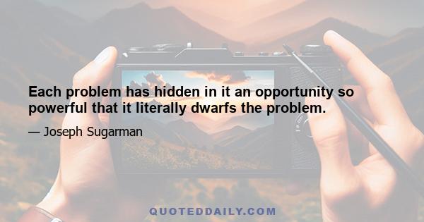 Each problem has hidden in it an opportunity so powerful that it literally dwarfs the problem.