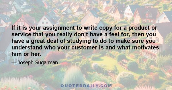 If it is your assignment to write copy for a product or service that you really don’t have a feel for, then you have a great deal of studying to do to make sure you understand who your customer is and what motivates him 