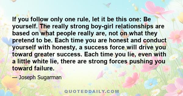 If you follow only one rule, let it be this one: Be yourself. The really strong boy-girl relationships are based on what people really are, not on what they pretend to be. Each time you are honest and conduct yourself