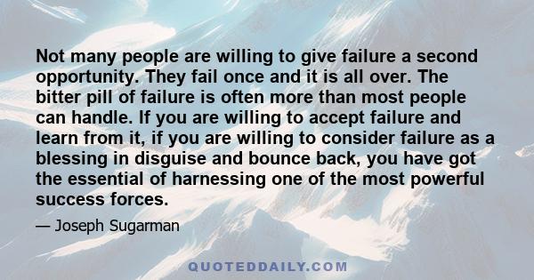 Not many people are willing to give failure a second opportunity. They fail once and it is all over. The bitter pill of failure is often more than most people can handle. If you are willing to accept failure and learn