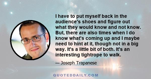 I have to put myself back in the audience's shoes and figure out what they would know and not know. But, there are also times when I do know what's coming up and I maybe need to hint at it, though not in a big way. It's 