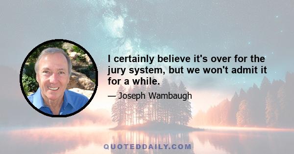 I certainly believe it's over for the jury system, but we won't admit it for a while.