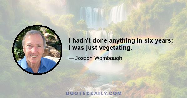 I hadn't done anything in six years; I was just vegetating.