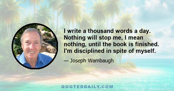 I write a thousand words a day. Nothing will stop me, I mean nothing, until the book is finished. I'm disciplined in spite of myself.