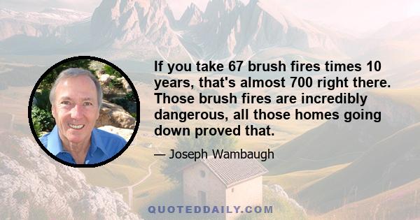 If you take 67 brush fires times 10 years, that's almost 700 right there. Those brush fires are incredibly dangerous, all those homes going down proved that.