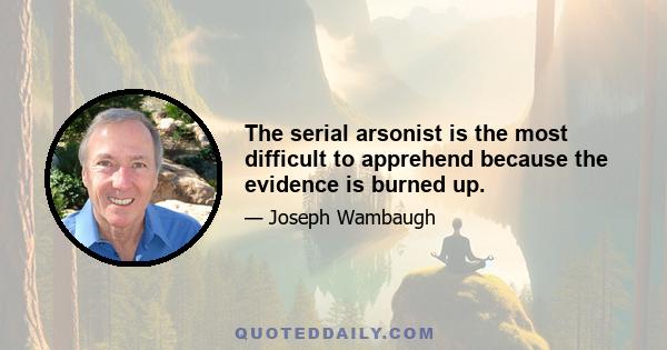 The serial arsonist is the most difficult to apprehend because the evidence is burned up.