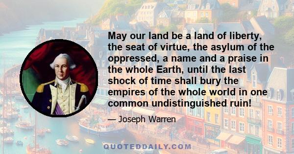 May our land be a land of liberty, the seat of virtue, the asylum of the oppressed, a name and a praise in the whole Earth, until the last shock of time shall bury the empires of the whole world in one common