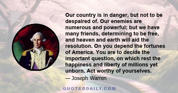 Our country is in danger, but not to be despaired of. Our enemies are numerous and powerful; but we have many friends, determining to be free, and heaven and earth will aid the resolution. On you depend the fortunes of