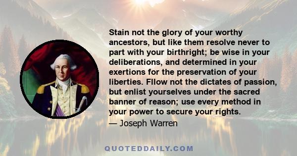 Stain not the glory of your worthy ancestors, but like them resolve never to part with your birthright; be wise in your deliberations, and determined in your exertions for the preservation of your liberties. Fllow not