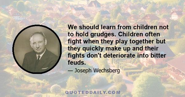 We should learn from children not to hold grudges. Children often fight when they play together but they quickly make up and their fights don't deteriorate into bitter feuds.