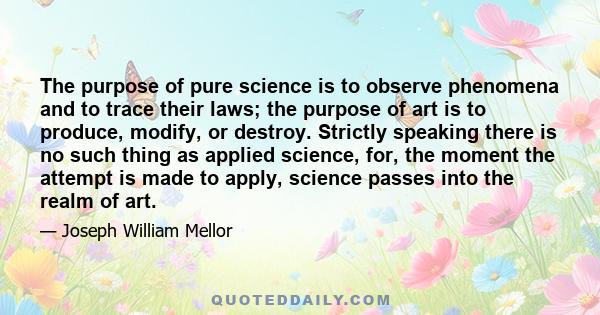 The purpose of pure science is to observe phenomena and to trace their laws; the purpose of art is to produce, modify, or destroy. Strictly speaking there is no such thing as applied science, for, the moment the attempt 