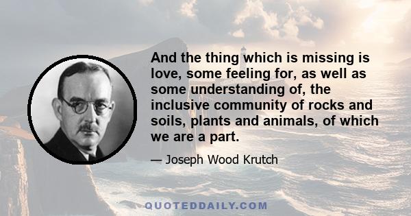 And the thing which is missing is love, some feeling for, as well as some understanding of, the inclusive community of rocks and soils, plants and animals, of which we are a part.