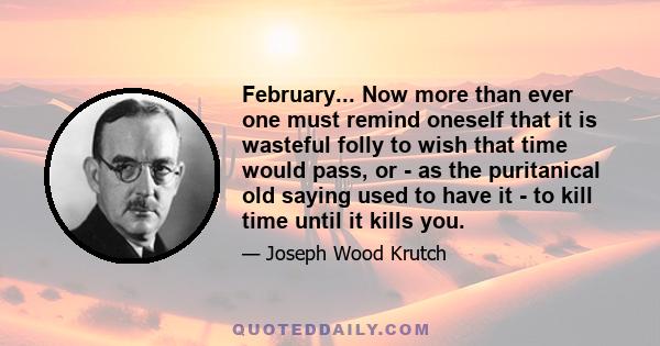 February... Now more than ever one must remind oneself that it is wasteful folly to wish that time would pass, or - as the puritanical old saying used to have it - to kill time until it kills you.