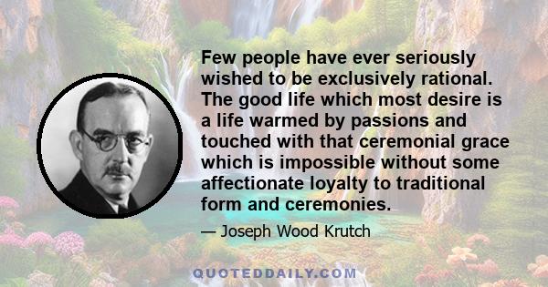 Few people have ever seriously wished to be exclusively rational. The good life which most desire is a life warmed by passions and touched with that ceremonial grace which is impossible without some affectionate loyalty 