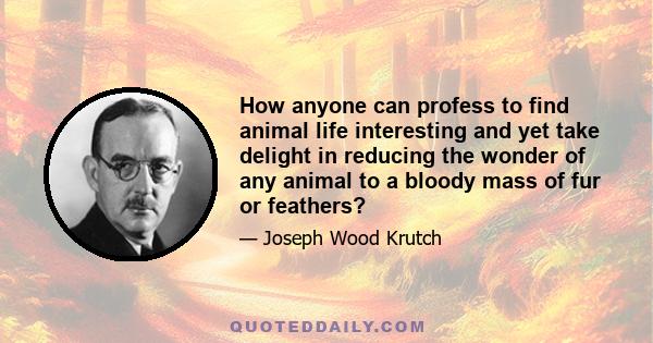 How anyone can profess to find animal life interesting and yet take delight in reducing the wonder of any animal to a bloody mass of fur or feathers?