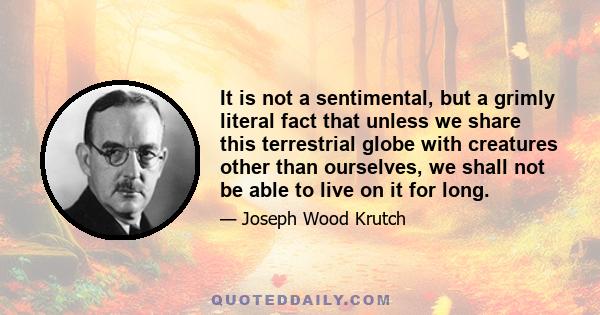 It is not a sentimental, but a grimly literal fact that unless we share this terrestrial globe with creatures other than ourselves, we shall not be able to live on it for long.